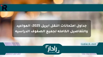 جداول امتحانات النقل أبريل 2025: المواعيد والتفاصيل الكاملة لجميع الصفوف الدراسية